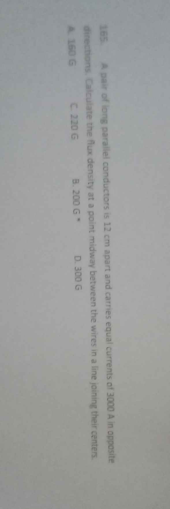 A pair of long parallel conductors is 12 cm apart and carries equal currents of 3000 A in opposite
directions. Calculate the flux density at a point midway between the wires in a line joining their centers.
A. 160 G C. 220 G B. 200 G *
D. 300 G
