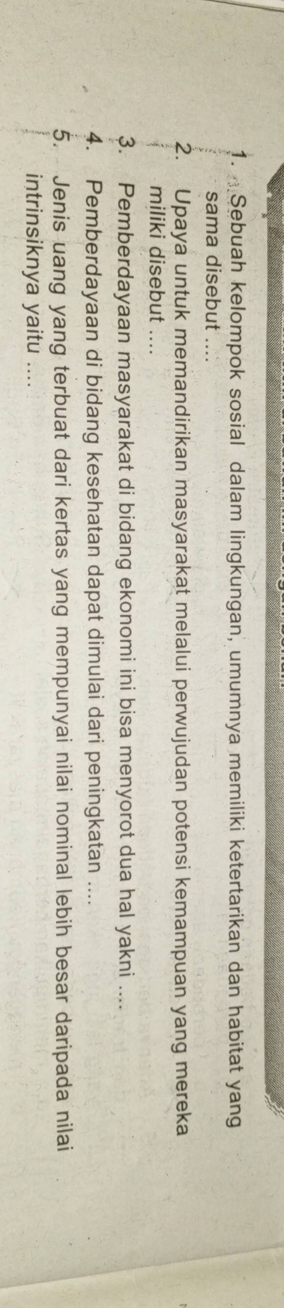 Sebuah kelompok sosial dalam lingkungan, umumnya memiliki ketertarikan dan habitat yang 
sama disebut .... 
2. Upaya untuk memandirikan masyarakat melalui perwujudan potensi kemampuan yang mereka 
miliki disebut .... 
3. Pemberdayaan masyarakat di bidang ekonomi ini bisa menyorot dua hal yakni .... 
4. Pemberdayaan di bidang kesehatan dapat dimulai dari peningkatan .... 
5. Jenis uang yang terbuat dari kertas yang mempunyai nilai nominal lebih besar daripada nilai 
intrinsiknya yaitu ....