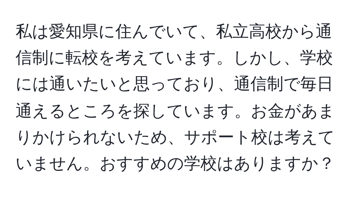 私は愛知県に住んでいて、私立高校から通信制に転校を考えています。しかし、学校には通いたいと思っており、通信制で毎日通えるところを探しています。お金があまりかけられないため、サポート校は考えていません。おすすめの学校はありますか？