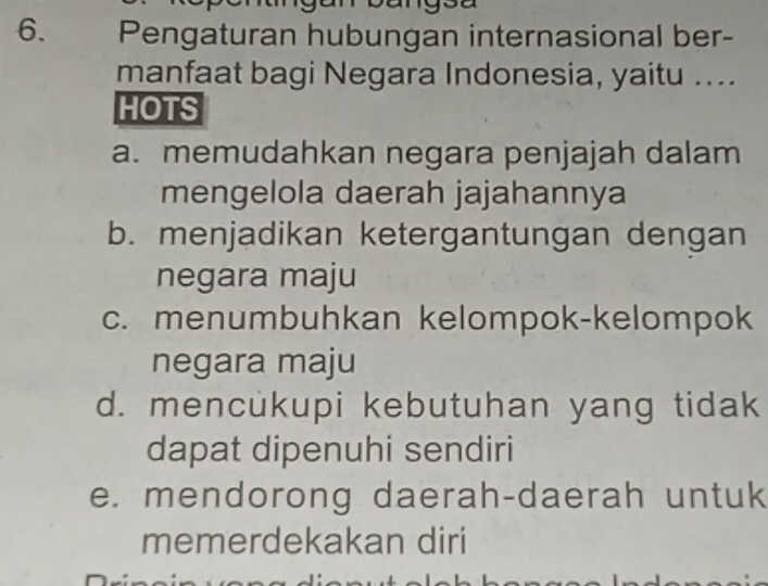 Pengaturan hubungan internasional ber-
manfaat bagi Negara Indonesia, yaitu ....
HOTS
a. memudahkan negara penjajah dalam
mengelola daerah jajahannya
b. menjadikan ketergantungan dengan
negara maju
c. menumbuhkan kelompok-kelompok
negara maju
d. mencukupi kebutuhan yang tidak
dapat dipenuhi sendiri
e. mendorong daerah-daerah untuk
memerdekakan diri