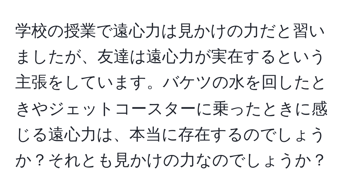 学校の授業で遠心力は見かけの力だと習いましたが、友達は遠心力が実在するという主張をしています。バケツの水を回したときやジェットコースターに乗ったときに感じる遠心力は、本当に存在するのでしょうか？それとも見かけの力なのでしょうか？