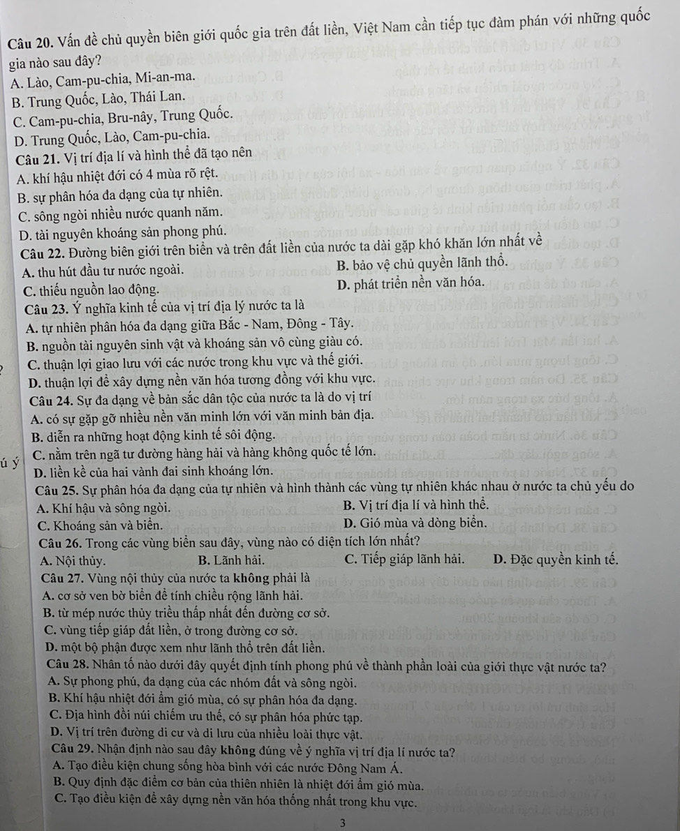 Vấn đề chủ quyền biên giới quốc gia trên đất liền, Việt Nam cần tiếp tục đàm phán với những quốc
gia nào sau đây?
A. Lào, Cam-pu-chia, Mi-an-ma.
B. Trung Quốc, Lào, Thái Lan.
C. Cam-pu-chia, Bru-nây, Trung Quốc.
D. Trung Quốc, Lào, Cam-pu-chia.
Câu 21. Vị trí địa lí và hình thể đã tạo nên
A. khí hậu nhiệt đới có 4 mùa rõ rệt.
B. sự phân hóa đa dạng của tự nhiên.
C. sông ngòi nhiều nước quanh năm.
D. tài nguyên khoáng sản phong phú.
Câu 22. Đường biên giới trên biển và trên đất liền của nước ta dài gặp khó khăn lớn nhất về
A. thu hút đầu tư nước ngoài. B. bảo vệ chủ quyền lãnh thổ.
C. thiếu nguồn lao động. D. phát triển nền văn hóa.
Câu 23. Ý nghĩa kinh tế của vị trí địa lý nước ta là
A. tự nhiên phân hóa đa dạng giữa Bắc - Nam, Đông - Tây.
B. nguồn tài nguyên sinh vật và khoáng sản vô cùng giàu có.
C. thuận lợi giao lưu với các nước trong khu vực và thế giới.
D. thuận lợi để xây dựng nền văn hóa tương đồng với khu vực.
Câu 24. Sự đa dạng về bản sắc dân tộc của nước ta là do vị trí
A. có sự gặp gỡ nhiều nền văn minh lớn với văn minh bản địa.
B. diễn ra những hoạt động kinh tế sôi động.
C. nằm trên ngã tư đường hàng hải và hàng không quốc tế lớn.
ú ý D. liền kề của hai vành đai sinh khoáng lớn.
Câu 25. Sự phân hóa đa dạng của tự nhiên và hình thành các vùng tự nhiên khác nhau ở nước ta chủ yếu do
A. Khí hậu và sông ngòi. B. Vị trí địa lí và hình thể.
C. Khoáng sản và biển. D. Gió mùa và dòng biển.
Câu 26. Trong các vùng biển sau đây, vùng nào có diện tích lớn nhất?
A. Nội thủy. B. Lãnh hải. C. Tiếp giáp lãnh hải. D. Đặc quyền kinh tế.
Câu 27. Vùng nội thủy của nước ta không phải là
A. cơ sở ven bờ biển đề tính chiều rộng lãnh hải.
B. từ mép nước thủy triều thấp nhất đến đường cơ sở.
C. vùng tiếp giáp đất liền, ở trong đường cơ sở.
D. một bộ phận được xem như lãnh thổ trên đất liền.
Câu 28. Nhân tố nào dưới đây quyết định tính phong phú về thành phần loài của giới thực vật nước ta?
A. Sự phong phú, đa dạng của các nhóm đất và sông ngòi.
B. Khí hậu nhiệt đới ẩm gió mùa, có sự phân hóa đa dạng.
C. Địa hình đồi núi chiếm ưu thế, có sự phân hóa phức tạp.
D. Vị trí trên đường di cư và di lưu của nhiều loài thực vật.
Câu 29. Nhận định nào sau đây không đúng về ý nghĩa vị trí địa lí nước ta?
A. Tạo điều kiện chung sống hòa bình với các nước Đông Nam Á.
B. Quy định đặc điểm cơ bản của thiên nhiên là nhiệt đới ẩm gió mùa.
C. Tạo điều kiện để xây dựng nền văn hóa thống nhất trong khu vực.
3