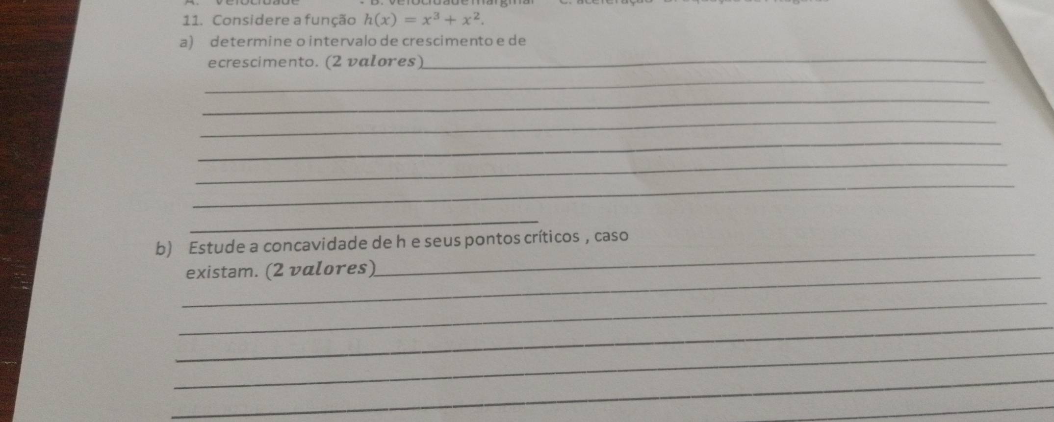 Considere a função h(x)=x^3+x^2. 
a) determine o intervalo de crescimento e de 
ecrescimento. (2 valores) 
_ 
_ 
_ 
_ 
_ 
_ 
_ 
_ 
b) Estude a concavidade de h e seus pontos críticos , caso 
_existam. (2 valores) 
_ 
_ 
_ 
_ 
_ 
_