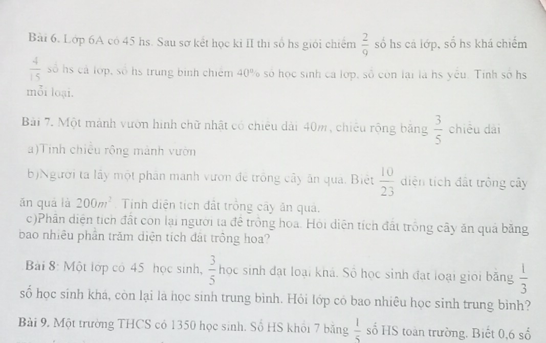 Lớp 6A có 45 hs. Sau sơ kết học kỉ II thị số hs giới chiếm  2/9  số hs cả lớp, số hs khá chiếm
 4/15  số hs cả lớp, số hs trung binh chiếm 40% số học sinh cá lớp, số còn lại là hs yếu. Tính số hs 
mỗi loại. 
Bài 7. Một mảnh vườn hình chữ nhật có chiêu dài 40m, chiếu rộng băng  3/5  chiều dài 
a)Tinh chiều rộng mành vườn 
b)Người ta lây một phân manh vươn đề trông cây ân quả. Biệt  10/23  diện tích đất trồng cây 
ǎn quả là 200m^2 Tính diện tích đất trồng cây ăn quả. 
c)Phân diện tích đất con lại người ta để trồng hoa. Hỏi diện tích đất trống cây ăn quả băng 
bao nhiêu phần trăm diện tích đát trồng hoa? 
Bài 8: Một lớp có 45 học sinh,  3/5  học sinh đạt loại khá. Số học sinh đạt loại giọi băng  1/3 
số học sinh khá, còn lại là học sinh trung bình. Hỏi lớp có bao nhiêu học sinh trung bình? 
Bài 9. Một trường THCS có 1350 học sinh. Số HS khổi 7 băng  1/5  số HS toàn trường. Biết 0, 6 số