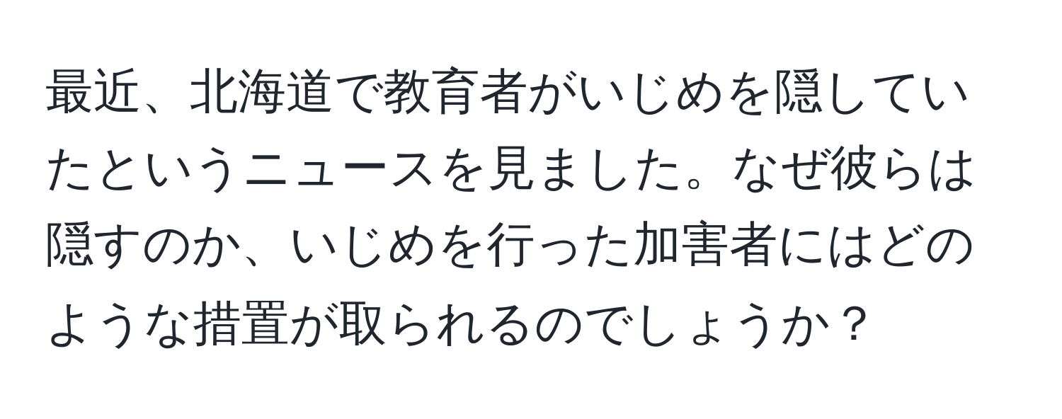 最近、北海道で教育者がいじめを隠していたというニュースを見ました。なぜ彼らは隠すのか、いじめを行った加害者にはどのような措置が取られるのでしょうか？