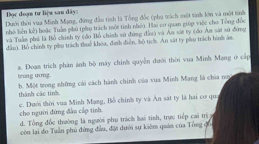 Đọc đoạn tư liệu sau dây:
Dưới thời vua Minh Mạng, đứng đầu tinh là Tổng đốc (phụ trách một tinh lớn và một tỉnh
nhỏ liền kể) hoặc Tuần phủ (phụ trách một tinh nhỏ). Hai cơ quan giúp việc cho Tổng đốc
và Tuần phủ là Bố chính ty (do Bố chính sứ đứng đầu) và Ấn sát ty (do Án sát sứ đứng
đầu). Bố chính ty phụ trách thuế khóa, đinh điển, hộ tịch. Án sát ty phụ trách hình án.
a. Đoạn trích phản ánh bộ máy chính quyền dưới thời vua Minh Mạng ở cấp
trung ương.
b. Một trong những cải cách hành chính của vua Minh Mạng là chia nực
thành các tinh.
c. Dưới thời vua Minh Mạng, Bố chính ty và Ấn sát ty là hai cơ qua
cho người đứng đầu cấp tinh.
d. Tổng đốc thường là người phụ trách hai tỉnh, trực tiếp cai trị 
còn lại do Tuần phủ đứng đầu, đặt dưới sự kiêm quản của Tổng đổ