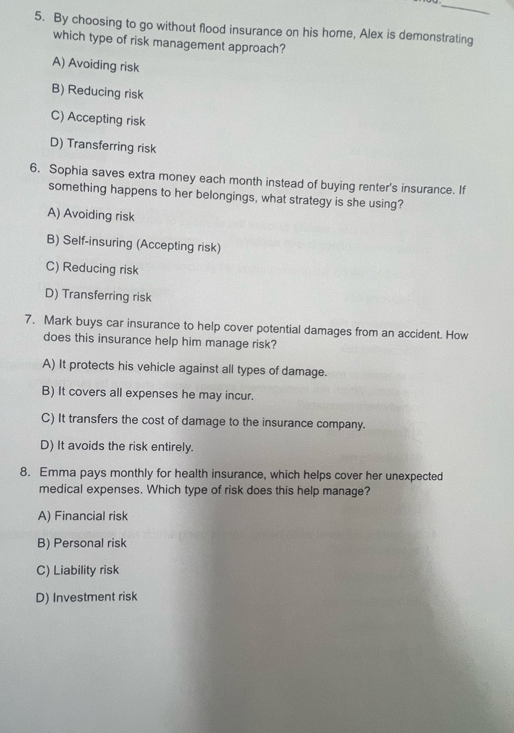By choosing to go without flood insurance on his home, Alex is demonstrating
which type of risk management approach?
A) Avoiding risk
B) Reducing risk
C) Accepting risk
D) Transferring risk
6. Sophia saves extra money each month instead of buying renter's insurance. If
something happens to her belongings, what strategy is she using?
A) Avoiding risk
B) Self-insuring (Accepting risk)
C) Reducing risk
D) Transferring risk
7. Mark buys car insurance to help cover potential damages from an accident. How
does this insurance help him manage risk?
A) It protects his vehicle against all types of damage.
B) It covers all expenses he may incur.
C) It transfers the cost of damage to the insurance company.
D) It avoids the risk entirely.
8. Emma pays monthly for health insurance, which helps cover her unexpected
medical expenses. Which type of risk does this help manage?
A) Financial risk
B) Personal risk
C) Liability risk
D) Investment risk