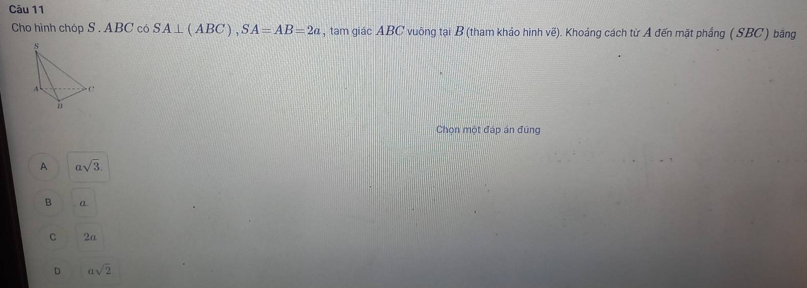 Cho hình chóp S . ABC có SA⊥ (ABC), SA=AB=2a , tam giác ABC vuông tại B (tham khảo hình vế). Khoảng cách từ A đến mặt phẳng ( SBC) bằng
s
A C
Chọn một đáp án đúng
A asqrt(3).
B a.
C 2a
D asqrt(2)