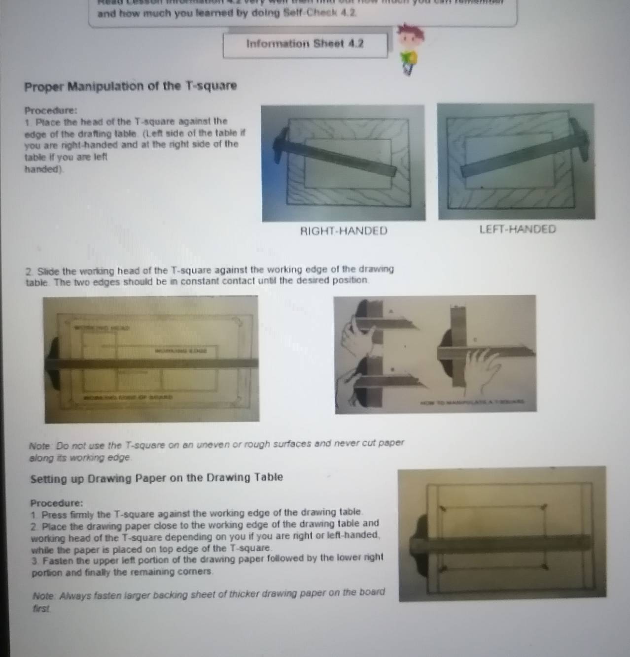 and how much you learned by doing Self-Chesk 4.2. 
Information Sheet 4.2 
Proper Manipulation of the T-square 
Procedure: 
1. Place the head of the T-square against the 
edge of the drafting table. (Left side of the table if 
you are right-handed and at the right side of the 
table if you are left 
handed). 
RIGHT-HANDED LEFT-HANDED 
2. Slide the working head of the T-square against the working edge of the drawing 
table. The two edges should be in constant contact until the desired position. 
Note: Do not use the T-square on an uneven or rough surfaces and never cut paper 
along its working edge. 
Setting up Drawing Paper on the Drawing Table 
Procedure: 
1. Press firmly the T-square against the working edge of the drawing table. 
2. Place the drawing paper close to the working edge of the drawing table and 
working head of the T-square depending on you if you are right or left-handed, 
while the paper is placed on top edge of the T-square. 
3. Fasten the upper left portion of the drawing paper followed by the lower right 
portion and finally the remaining corners. 
Note: Always fasten larger backing sheet of thicker drawing paper on the boar 
first