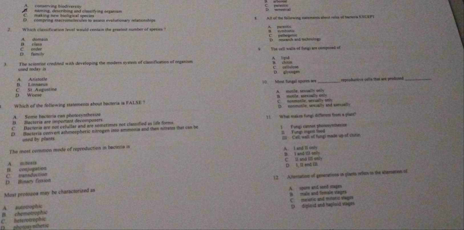 A. conserving biodiversity C. parasitic
naming, describing and classifying organism D. terrestrial
C making new bioligical species
D compring macromolecules to assess evolutionary relationships 8. All of the following statements about roles of bacteria EXCEPT
2. Which classification level would contain the greatest number of spesies ?
A parasitic
B. symbiotic
C pathogenic
A domain
B. class D. research and technology
C order 9 The cell walls of fungi are composed of
D. family
3 The scientist credited with developing the modern system of classification of organism A lipsd B chitin
used today is C. cellulose
D. glycogen
A. Aristotle
C. St Augustine 10 Most fungal spores are _reproductive cells that are prodused _
B. Linnaeus
D Woese A. motile; sexually only
B. motile, asexually only
Which of the following statements about bacteria ia FALSE ? C nonmotile, sexually only
A. Some bacteria can photosynthesize D. nonmotile, sexually and asexually
C. Bacteria are not celullar and are sometimes not classified as life forms. 1 1. What makes fungi different from a plant?
B. Bacteria are important decomposers.
D. Bacteria convert athmospheric nitrogen into ammonia and then nitrates that can be 1 Fungi cannot photosynthesiza
used by plants I1 Fungi ingest food
Ill Cell wall of fungi made up of chitin
The most common mode of reproduction in bacteria is
A. I and li only
A. mitosis B. I and iIl only
B. conjugation C. II and III only
C. transduction D I, ll and ill
12. Alternation of generations in plants refers to the alternation of
D. Binary fission
Most protozoa may be characterized as
A. spore and seed stages
A. autotrophic B male and female stages
B. chemotrophic C melotic and mitotic stages
C. heterotrophic D. diploid and haploid stages
D___ photosynthetic