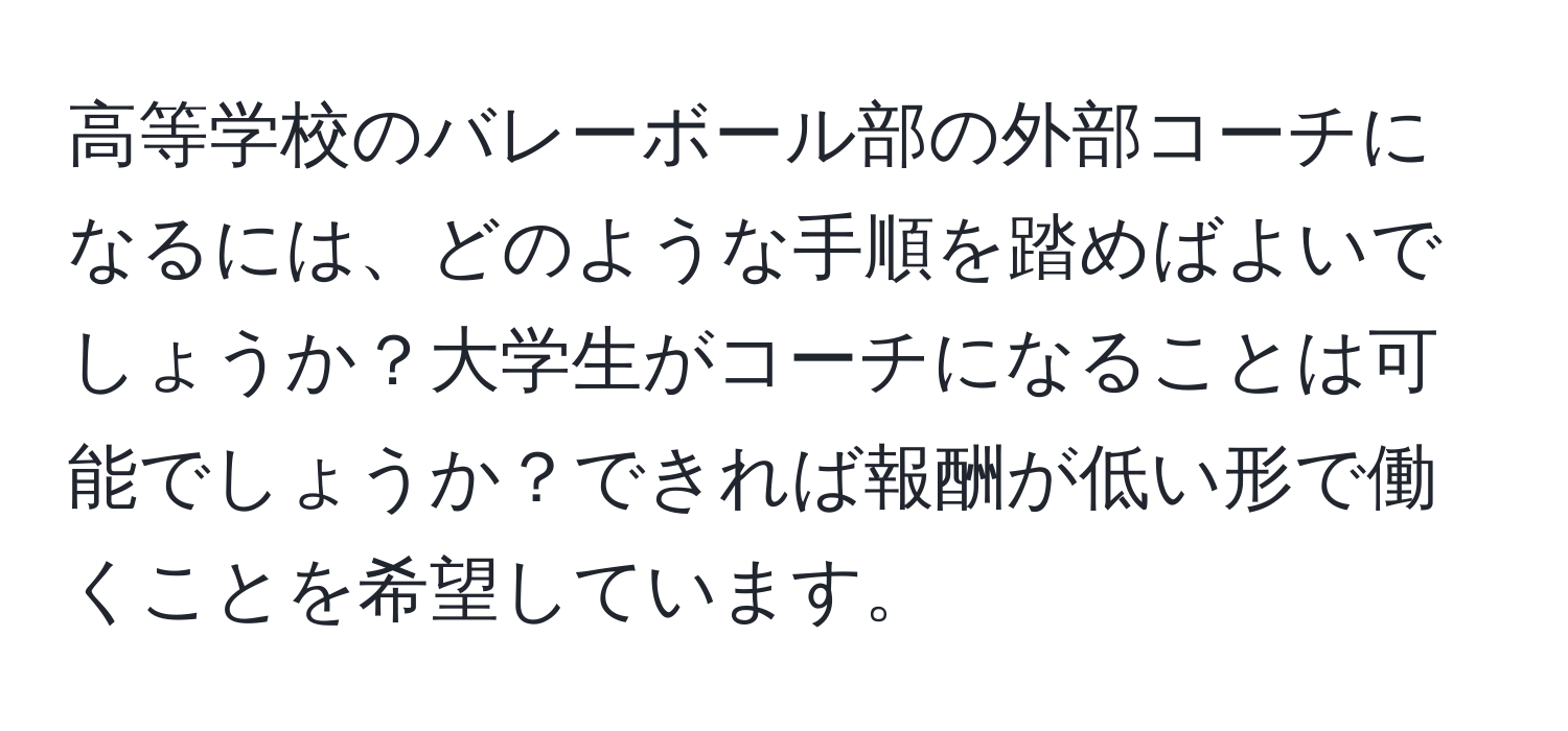 高等学校のバレーボール部の外部コーチになるには、どのような手順を踏めばよいでしょうか？大学生がコーチになることは可能でしょうか？できれば報酬が低い形で働くことを希望しています。