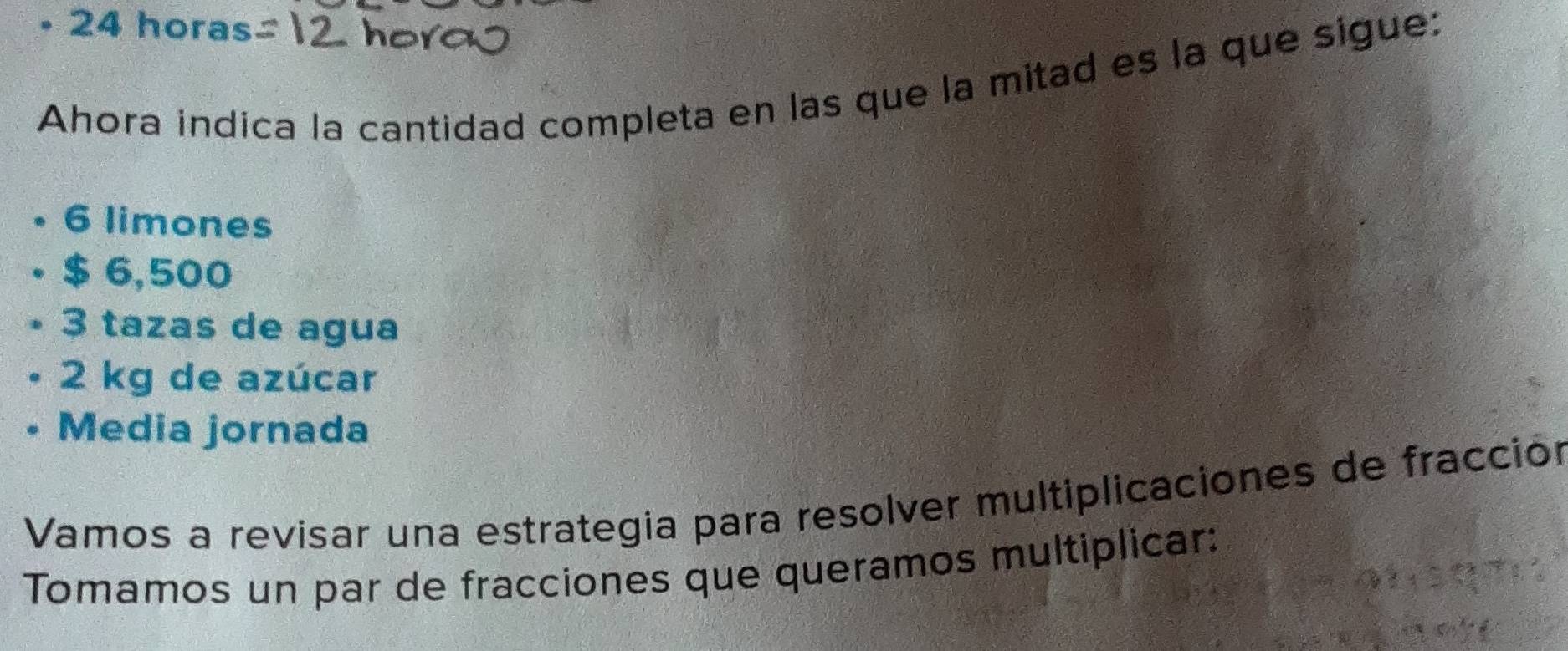 2 4 horas
Ahora indica la cantidad completa en las que la mitad es la que sigue:
6 limones
$ 6,500
3 tazas de agua
2 kg de azúcar
Media jornada
Vamos a revisar una estrategia para resolver multiplicaciones de fracción
Tomamos un par de fracciones que queramos multiplicar: