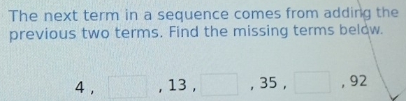 The next term in a sequence comes from adding the 
previous two terms. Find the missing terms below.
4, □ , 13, □ , 35, □ , 92