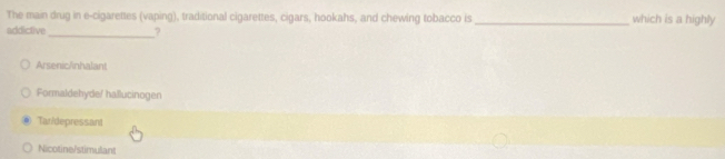 The main drug in e-cigarettes (vaping), traditional cigarettes, cigars, hookahs, and chewing tobacco is _which is a highly
addictive_ ?
Arsenic/nhalant
Formaldehyde/ hallucinogen
Tan/depressant
Nicotine/stimulant