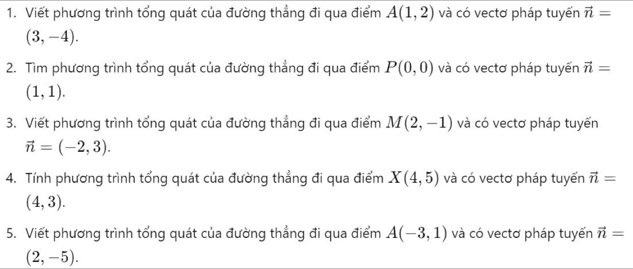 Viết phương trình tổng quát của đường thẳng đi qua điểm A(1,2) và có vectơ pháp tuyến vector n=
(3,-4). 
2. Tìm phương trình tổng quát của đường thẳng đi qua điểm P(0,0) và có vectơ pháp tuyến vector n=
(1,1). 
3. Viết phương trình tổng quát của đường thẳng đi qua điểm M(2,-1) và có vectơ pháp tuyến
vector n=(-2,3). 
4. Tính phương trình tổng quát của đường thẳng đi qua điểm X(4,5) và có vectơ pháp tuyến vector n=
(4,3). 
5. Viết phương trình tổng quát của đường thẳng đi qua điểm A(-3,1) và có vectơ pháp tuyến vector n=
(2,-5).