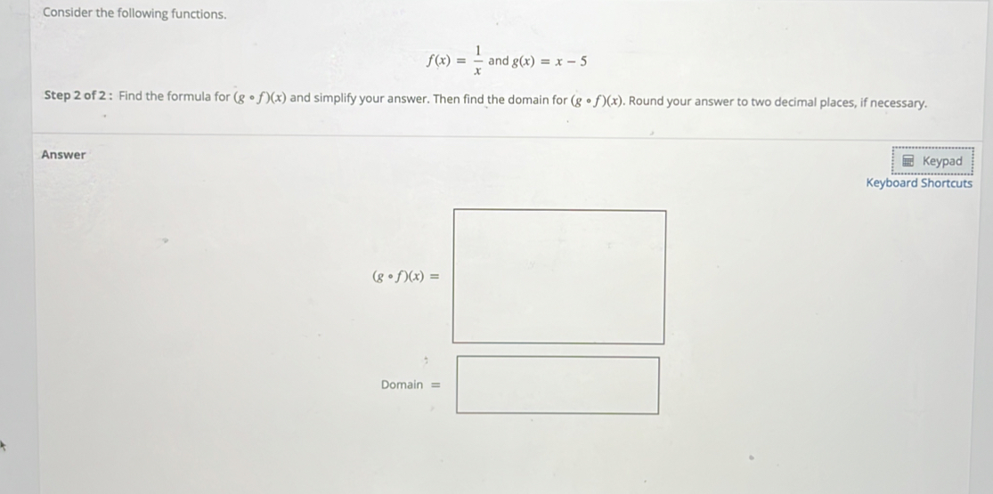 Consider the following functions.
f(x)= 1/x  and g(x)=x-5
Step 2 of 2 : Find the formula for (gcirc f)(x) and simplify your answer. Then find the domain for (gcirc f)(x). Round your answer to two decimal places, if necessary.
Answer
Keypad
Keyboard Shortcuts
(gcirc f)(x)= _  □ /□  ...
D omain =□