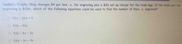 Dudley's Trophy Shop charges $4 per line, x, for engraving plus a $36 set up charge for the team logo. If the total cost for
engraving is $436, which of the following equations could be used to find the number of lines, x, engraved?
436=36x+4
436=40x
436=4x-36
436=36+4x