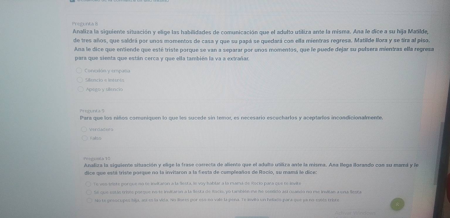 Pregunta 8
Analiza la siguiente situación y elige las habilidades de comunicación que el adulto utiliza ante la misma. Ana le dice a su hija Matilde,
de tres años, que saldrá por unos momentos de casa y que su papá se quedará con ella mientras regresa. Matilde llora y se tira al piso.
Ana le dice que entiende que esté triste porque se van a separar por unos momentos, que le puede dejar su pulsera mientras ella regresa
para que sienta que están cerca y que ella también la va a extrañar.
Conexión y empatía
Silencio e interés
Apego y silencio
Pregunta 9
Para que los niños comuniquen lo que les sucede sin temor, es necesario escucharlos y aceptarlos incondicionalmente.
Verdadero
Falso
Pregunta 10
Analiza la siguiente situación y elige la frase correcta de aliento que el adulto utiliza ante la misma. Ana llega llorando con su mamá y le
dice que está triste porque no la invitaron a la fiesta de cumpleaños de Rocío, su mamá le dice:
Te veo triste porque no te invitaron a la fiesta, le voy hablar a la mamá de Rocio para que te invite
Sé que estás triste porque no te invitaron a la fiesta de Rocio, yo también me he sentido así cuando no me invitan a una fiesta
No te preocupes hija, así es la vida. No llores por eso no vale la pena. Te invito un helado para que ya no estés triste
Activar Windows