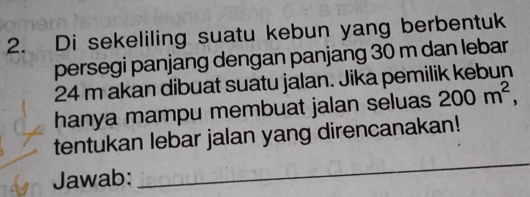 Di sekeliling suatu kebun yang berbentuk 
persegi panjang dengan panjang 30 m dan lebar
24 m akan dibuat suatu jalan. Jika pemilik kebun 
hanya mampu membuat jalan seluas 200m^2, 
tentukan lebar jalan yang direncanakan! 
Jawab: 
_