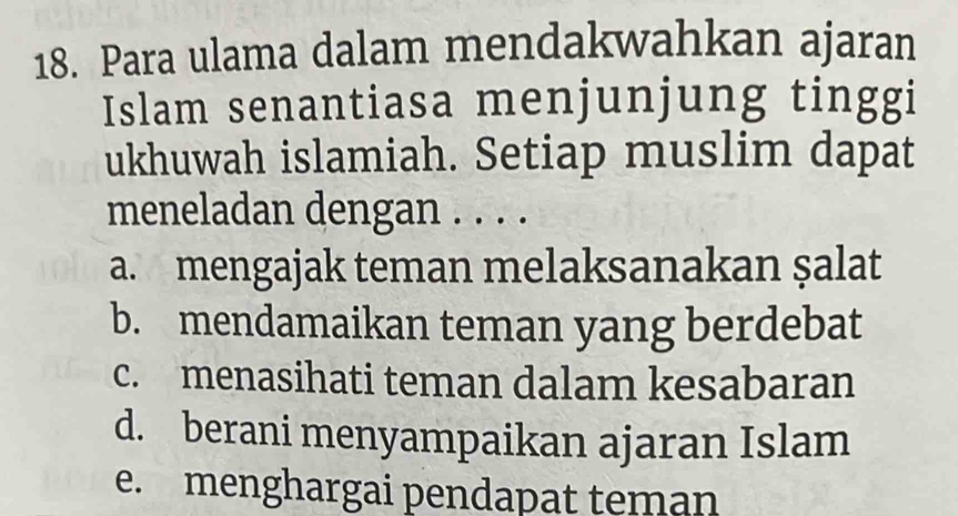 Para ulama dalam mendakwahkan ajaran
Islam senantiasa menjunjung tinggi
ukhuwah islamiah. Setiap muslim dapat
meneladan dengan . . . .
a. mengajak teman melaksanakan şalat
b. mendamaikan teman yang berdebat
c. menasihati teman dalam kesabaran
d. berani menyampaikan ajaran Islam
e. menghargai pendapat teman