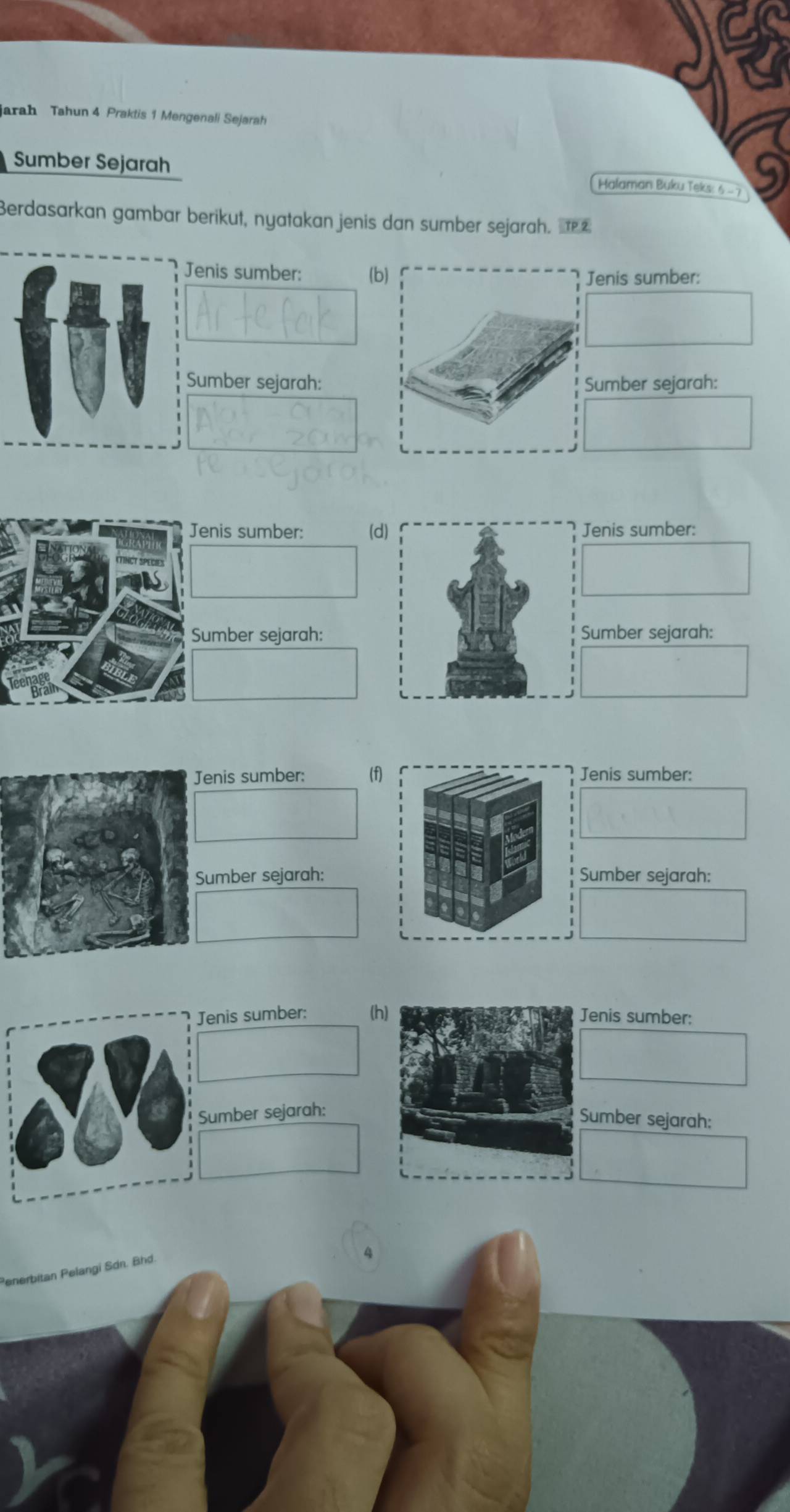 jarah Tahun 4 Praktis 1 Mengenali Sejarah
Sumber Sejarah
Malaman Buku Teks: 6.
Berdasarkan gambar berikut, nyatakan jenis dan sumber sejarah. £
Jenis sumber: (b) Jenis sumber:
Sumber sejarah: Sumber sejarah:
Jenis sumber: (dJenis sumber:
Sumber sejarah:Sumber sejarah:
Jenis sumber: (f)Jenis sumber:
Sumber sejarah:Sumber sejarah:
Jenis sumber: (hJenis sumber:
Sumber sejarah:
Sumber sejarah:
enerbitan Pelangi Sdn. Bhd.