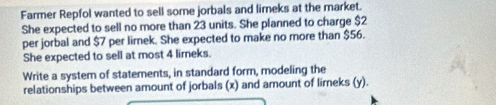 Farmer Repfol wanted to sell some jorbals and lirneks at the market. 
She expected to sell no more than 23 units. She planned to charge $2
per jorbal and $7 per lirek. She expected to make no more than $56. 
She expected to sell at most 4 limeks. 
Write a system of statements, in standard form, modeling the 
relationships between amount of jorbals (x) and amount of lirneks (y).