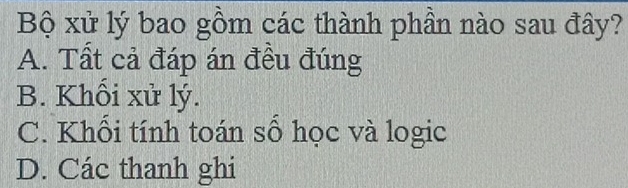 Bộ xử lý bao gồm các thành phần nào sau đây?
A. Tất cả đáp án đều đúng
B. Khối xử lý.
C. Khổi tính toán số học và logic
D. Các thanh ghi