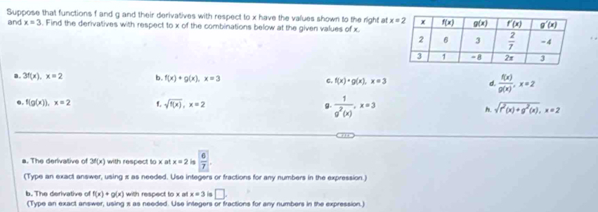 Suppose that functions f and g and their derivatives with respect to x have the values shown to the right at 
and x=3 , Find the derivatives with respect to x of the combinations below at the given values of x.
a. 3f(x),x=2 b. f(x)+g(x),x=3 c. f(x)· g(x),x=3 d.  f(x)/g(x) ,x=2
0. f(g(x)),x=2 f. sqrt(f(x)),x=2 g.  1/g^2(x) ,x=3 sqrt(r^2(x)+g^2(x)),x=2
h.
a. The derivative of 3f(x) with respect to x at x=2 is  6/7 .
(Type an exact answer, using π as needed. Use integers or fractions for any numbers in the expression.)
b. The derivative of f(x)+g(x) with respect to x a x=3 is □ .
(Type an exact answer, using x as needed. Use integers or fractions for any numbers in the expression.)