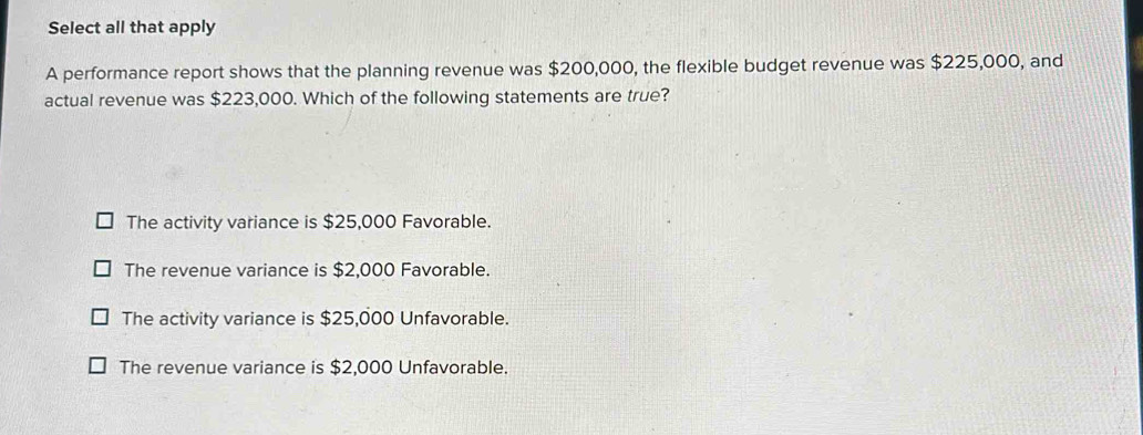 Select all that apply
A performance report shows that the planning revenue was $200,000, the flexible budget revenue was $225,000, and
actual revenue was $223,000. Which of the following statements are true?
The activity variance is $25,000 Favorable.
The revenue variance is $2,000 Favorable.
The activity variance is $25,000 Unfavorable.
The revenue variance is $2,000 Unfavorable.