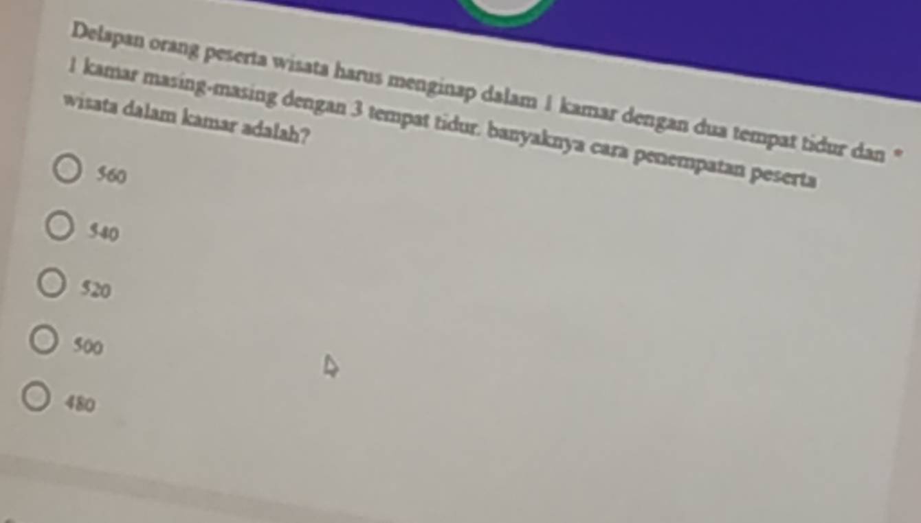 Delapan orang peserta wisata harus menginap dalam 1 kamar dengan dua tempat tidur dan *
wisata dalam kamar adalah?
l kamar masing-masing dengan 3 tempat tidur. banyaknya cara penempatan peserta
560
540
520
500
480