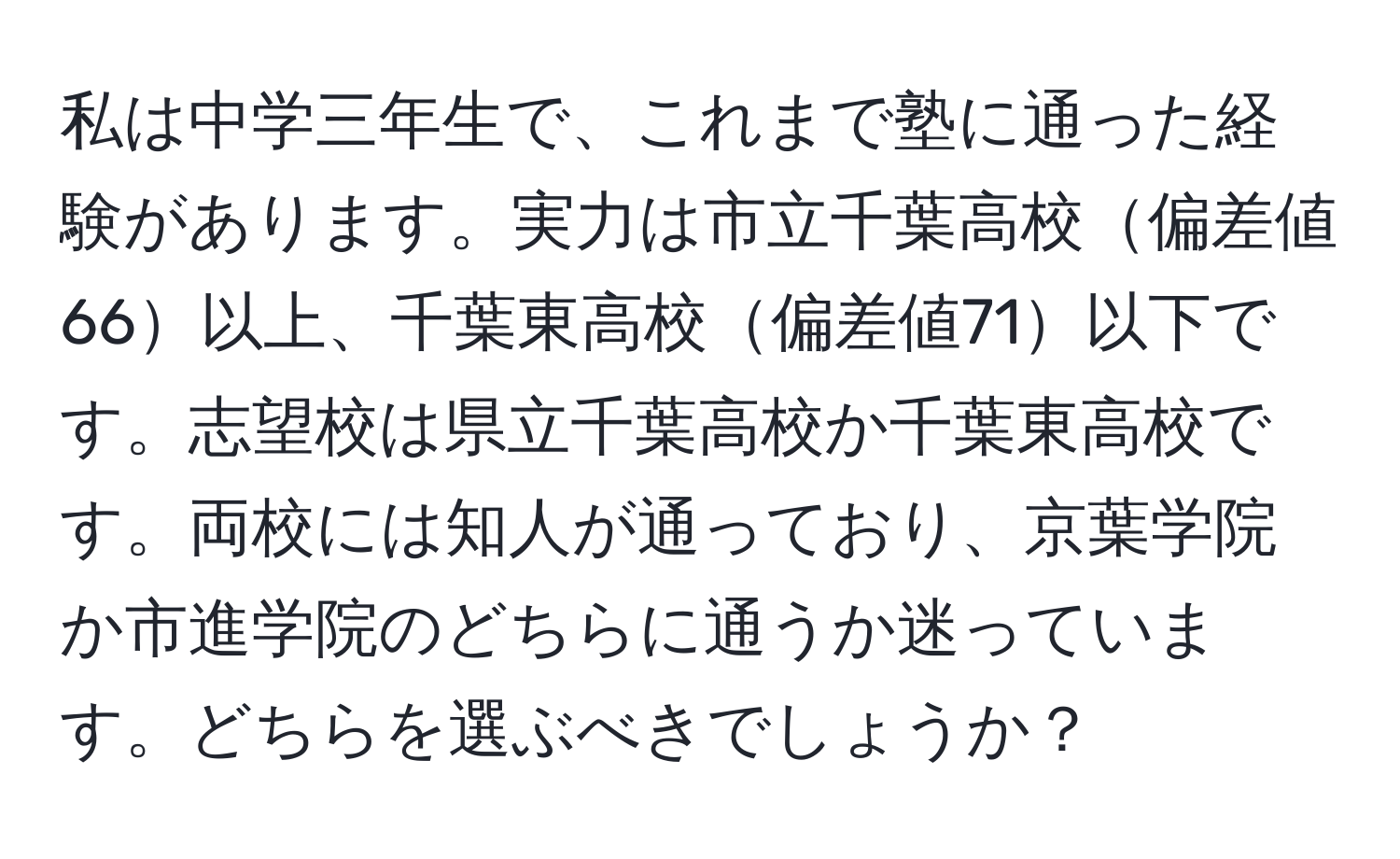 私は中学三年生で、これまで塾に通った経験があります。実力は市立千葉高校偏差値66以上、千葉東高校偏差値71以下です。志望校は県立千葉高校か千葉東高校です。両校には知人が通っており、京葉学院か市進学院のどちらに通うか迷っています。どちらを選ぶべきでしょうか？