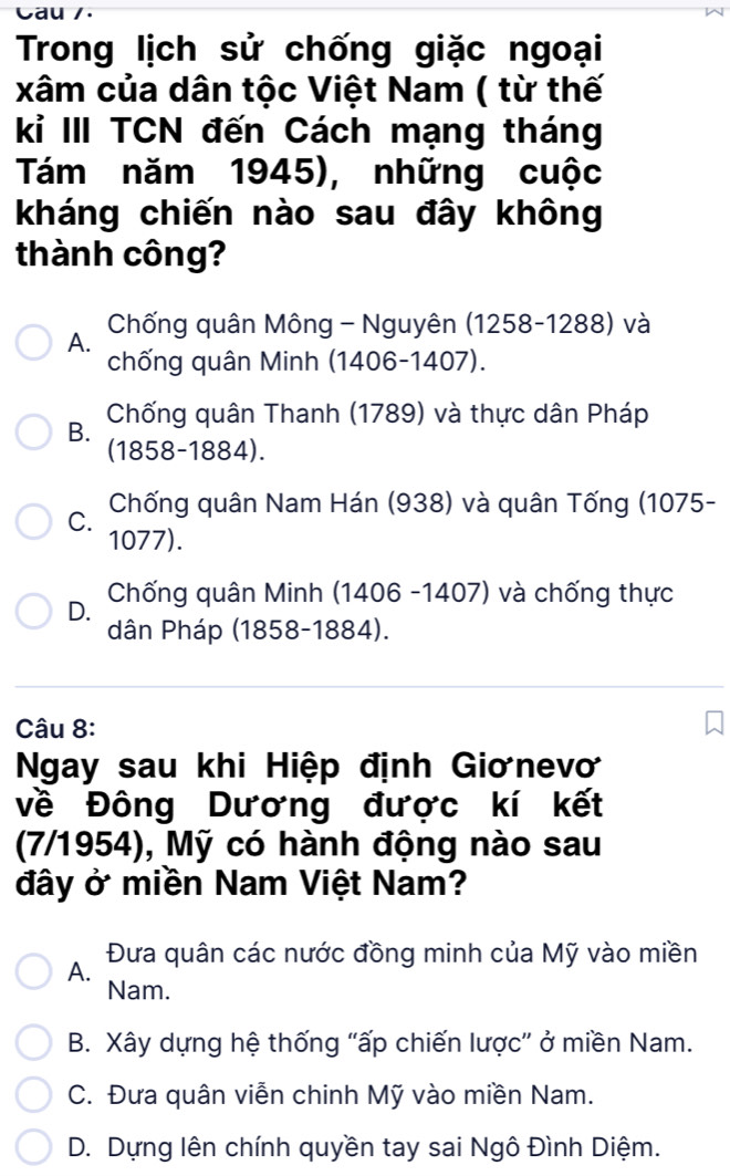 Cau /.
Trong lịch sử chống giặc ngoại
xâm của dân tộc Việt Nam ( từ thế
kỉ III TCN đến Cách mạng tháng
Tám năm 1945), những cuộc
kháng chiến nào sau đây không
thành công?
Chống quân Mông - Nguyên (1258-1288) và
A.
chống quân Minh (1406-1407).
B. Chống quân Thanh (1789) và thực dân Pháp
(1858-1884).
Chống quân Nam Hán (938) và quân Tống (1075 -
C.
1077).
D. Chống quân Minh (1406 -1407) và chống thực
dân Pháp (1858-1884).
Câu 8:
Ngay sau khi Hiệp định Giơnevơ
về Đông Dương được kí kết
(7/1954), Mỹ có hành động nào sau
đây ở miền Nam Việt Nam?
A. Đưa quân các nước đồng minh của Mỹ vào miền
Nam.
B. Xây dựng hệ thống "ấp chiến lược” ở miền Nam.
C. Đưa quân viễn chinh Mỹ vào miền Nam.
D. Dựng lên chính quyền tay sai Ngô Đình Diệm.