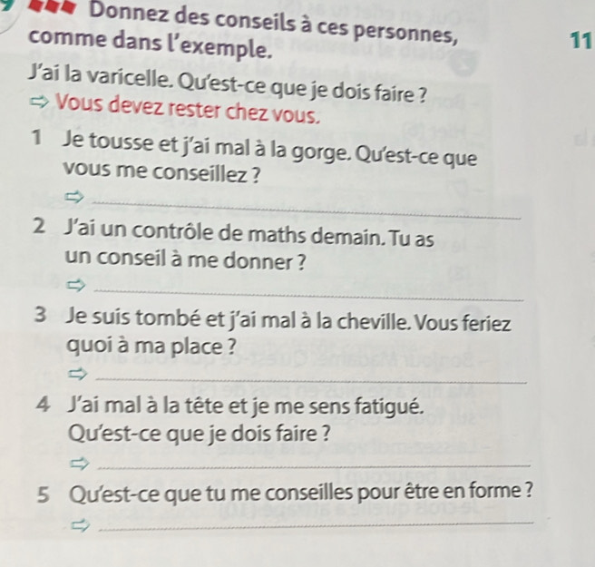 Donnez des conseils à ces personnes, 
comme dans l’exemple. 
11 
J’ai la varicelle. Qu'est-ce que je dois faire ? 
Vous devez rester chez vous. 
1 Je tousse et j'ai mal à la gorge. Qu'est-ce que 
vous me conseillez ? 
_ 
2 J'ai un contrôle de maths demain. Tu as 
un conseil à me donner ? 
_ 
3 Je suis tombé et j'ai mal à la cheville. Vous feriez 
quoi à ma place ? 
_ 
4 J'ai mal à la tête et je me sens fatigué. 
Qu'est-ce que je dois faire ? 
_ 
5 Qu'est-ce que tu me conseilles pour être en forme ? 
_