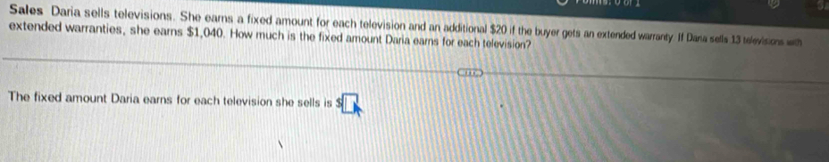 Sales Daria sells televisions. She earns a fixed amount for each television and an additional $20 if the buyer gets an extended warranty. If Dana sells 13 televisions with 
extended warranties, she earns $1,040. How much is the fixed amount Daria earns for each television? 
The fixed amount Daria earns for each television she sells is s□