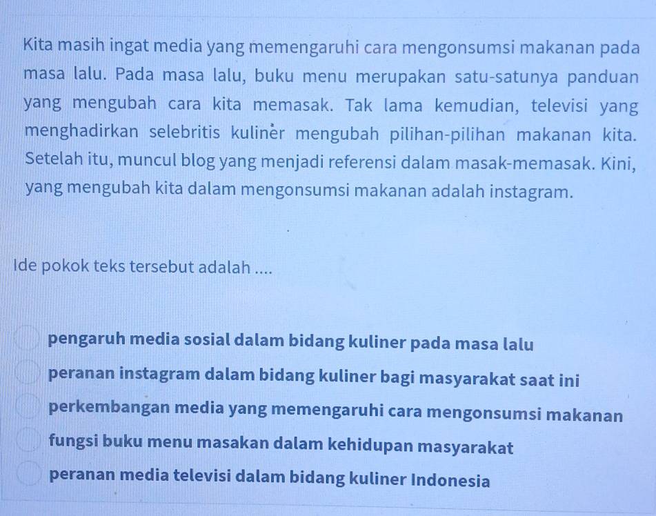 Kita masih ingat media yang memengaruhi cara mengonsumsi makanan pada
masa lalu. Pada masa lalu, buku menu merupakan satu-satunya panduan
yang mengubah cara kita memasak. Tak lama kemudian, televisi yang
menghadirkan selebritis kuliner mengubah pilihan-pilihan makanan kita.
Setelah itu, muncul blog yang menjadi referensi dalam masak-memasak. Kini,
yang mengubah kita dalam mengonsumsi makanan adalah instagram.
Ide pokok teks tersebut adalah ....
pengaruh media sosial dalam bidang kuliner pada masa lalu
peranan instagram dalam bidang kuliner bagi masyarakat saat ini
perkembangan media yang memengaruhi cara mengonsumsi makanan
fungsi buku menu masakan dalam kehidupan masyarakat
peranan media televisi dalam bidang kuliner Indonesia