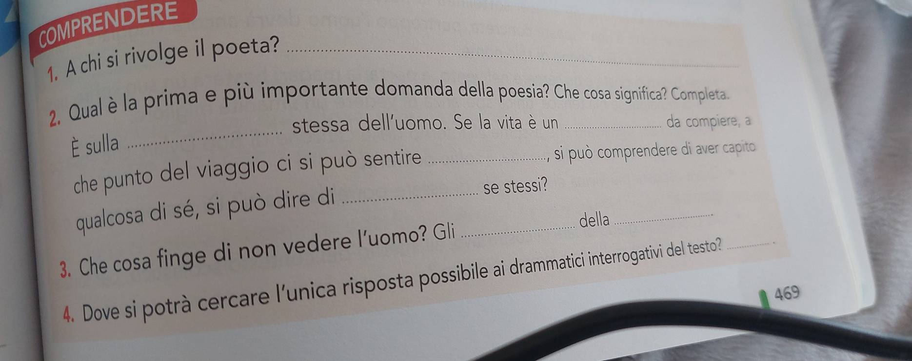 COMPRENDERE 
1. A chi si rivolge il poeta?_ 
_ 
2. Qual è la prima e più importante domanda della poesia? Che cosa significa? Completa. 
stessa dell'uomo. Se la vita è un da compiere, a 
È sulla 
che punto del viaggio ci si può sentire _si può comprendere di aver capito 
qualcosa di sé, si può dire di se stessi?_ 
3. Che cosa finge di non vedere l'uomo? Gli_ 
della 
4. Dove si potrà cercare l’unica risposta possibile ai drammatici interrogativi del testo?_ 
469