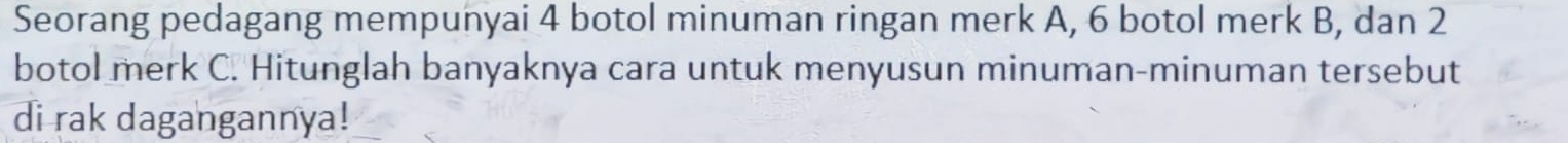 Seorang pedagang mempunyai 4 botol minuman ringan merk A, 6 botol merk B, dan 2
botol merk C. Hitunglah banyaknya cara untuk menyusun minuman-minuman tersebut 
di rak dagangannya!