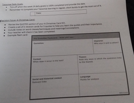 Tassomai Daily Goals; 
Tick off when the week (4 daily goals) is 100% completed and provide the date. 
Remember to complete your Tassomal learning in regular, short bursts to get the most out of it 
Date: 
Revision Focus: A Christmas Carol 
Revise the QUOTES section of your A Christmas Carol KO. 
Create a set of 5 revision cards for 5 quotes to help you learn the quotes and their importance. 
Include notes on word classes/techniques and meanings/connotations. 
Example flash Your teacher w