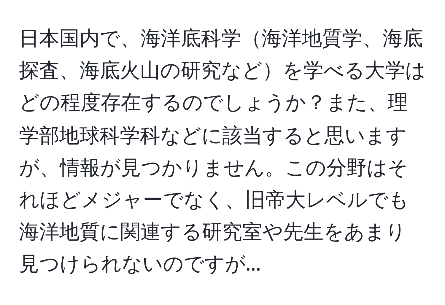 日本国内で、海洋底科学海洋地質学、海底探査、海底火山の研究などを学べる大学はどの程度存在するのでしょうか？また、理学部地球科学科などに該当すると思いますが、情報が見つかりません。この分野はそれほどメジャーでなく、旧帝大レベルでも海洋地質に関連する研究室や先生をあまり見つけられないのですが...