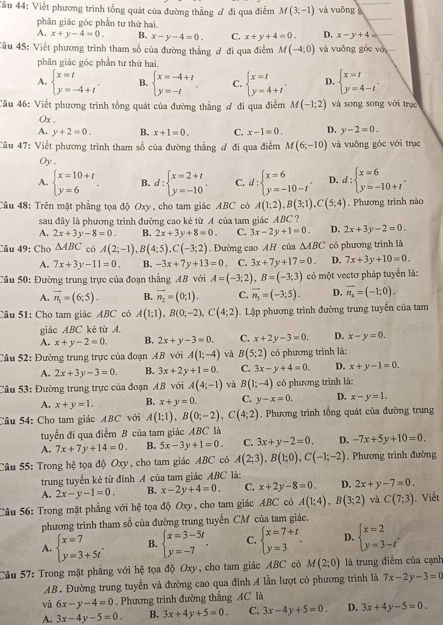Viết phương trình tổng quát của đường thẳng đ đi qua điểm M(3;-1) và vuông g
phân giác góc phần tư thứ hai.
A. x+y-4=0. B. x-y-4=0. C. x+y+4=0. D. x-y+4=
Câu 45: Viết phương trình tham số của đường thẳng ơ đi qua điểm M(-4;0) và vuông góc vớ
phân giác góc phần tư thứ hai.
A. beginarrayl x=t y=-4+tendarray. . B. beginarrayl x=-4+t y=-tendarray. . C. beginarrayl x=t y=4+tendarray. . D. beginarrayl x=t y=4-tendarray. .
Câu 46: Viết phương trình tổng quát của đường thẳng ơ đi qua điểm M(-1;2) và song song với trục
0x .
A. y+2=0. B. x+1=0. C. x-1=0. D. y-2=0.
Câu 47: Viết phương trình tham số của đường thẳng ơ đi qua điểm M(6;-10) và vuông góc với trục
Oy .
A. beginarrayl x=10+t y=6endarray. . B. d:beginarrayl x=2+t y=-10endarray. . C. d:beginarrayl x=6 y=-10-tendarray. . D. d:beginarrayl x=6 y=-10+tendarray. .
Câu 48: Trên mặt phẳng tọa độ Oxy, cho tam giác ABC có A(1;2),B(3;1),C(5;4). Phương trình nào
sau đây là phương trình đường cao kẻ từ A của tam giác ABC ?
A. 2x+3y-8=0. B. 2x+3y+8=0. C. 3x-2y+1=0. D. 2x+3y-2=0.
Câu 49: Cho △ ABC có A(2;-1),B(4;5),C(-3;2). Đường cao AH của △ ABC có phương trình là
A. 7x+3y-11=0. B. -3x+7y+13=0 C. 3x+7y+17=0. D. 7x+3y+10=0.
Câu 50: Đường trung trực của đoạn thẳng AB với A=(-3;2),B=(-3;3) có một vectơ pháp tuyến là:
A. vector n_1=(6;5). B. vector n_2=(0;1). C. vector n_3=(-3;5). D. vector n_4=(-1;0).
Câu 51: Cho tam giác ABC có A(1;1),B(0;-2),C(4;2). Lập phương trình đường trung tuyến của tam
giác ABC kẻ từ A.
A. x+y-2=0. B. 2x+y-3=0. C. x+2y-3=0. D. x-y=0.
Câu 52: Đường trung trực của đoạn AB với A(1;-4) và B(5;2) có phương trình là:
A. 2x+3y-3=0. B. 3x+2y+1=0. C. 3x-y+4=0. D. x+y-1=0.
Câu 53: Đường trung trực của đoạn AB với A(4;-1) và B(1;-4) có phương trình là:
A. x+y=1. B. x+y=0. C. y-x=0. D. x-y=1.
Câu 54: Cho tam giác ABC với A(1;1),B(0;-2),C(4;2). Phương trình tổng quát của đường trung
tuyến đi qua điểm B của tam giác ABC là
A. 7x+7y+14=0. B. 5x-3y+1=0. C. 3x+y-2=0. D. -7x+5y+10=0.
Câu 55: Trong hệ tọa độ Oxy, cho tam giác ABC có A(2;3),B(1;0),C(-1;-2). Phương trình đường
trung tuyến kẻ từ đỉnh A của tam giác ABC là:
A. 2x-y-1=0. B. x-2y+4=0. C. x+2y-8=0. D. 2x+y-7=0.
Câu 56: Trong mặt phẳng với hệ tọa độ Oxy, cho tam giác ABC có A(1;4),B(3;2) và C(7;3). Viết
phương trình tham số của đường trung tuyến CM của tam giác.
A. beginarrayl x=7 y=3+5tendarray. . B. beginarrayl x=3-5t y=-7endarray. . C. beginarrayl x=7+t y=3endarray. . D. beginarrayl x=2 y=3-tendarray. .
Câu 57: Trong mặt phẳng với hệ tọa độ Oxy, cho tam giác ABC có M(2;0) là trung điểm của cạnh
AB. Đường trung tuyến và đường cao qua đỉnh A lần lượt có phương trình là 7x-2y-3=0
và 6x-y-4=0. Phương trình đường thẳng AC là
A. 3x-4y-5=0 B. 3x+4y+5=0. C. 3x-4y+5=0 D. 3x+4y-5=0.