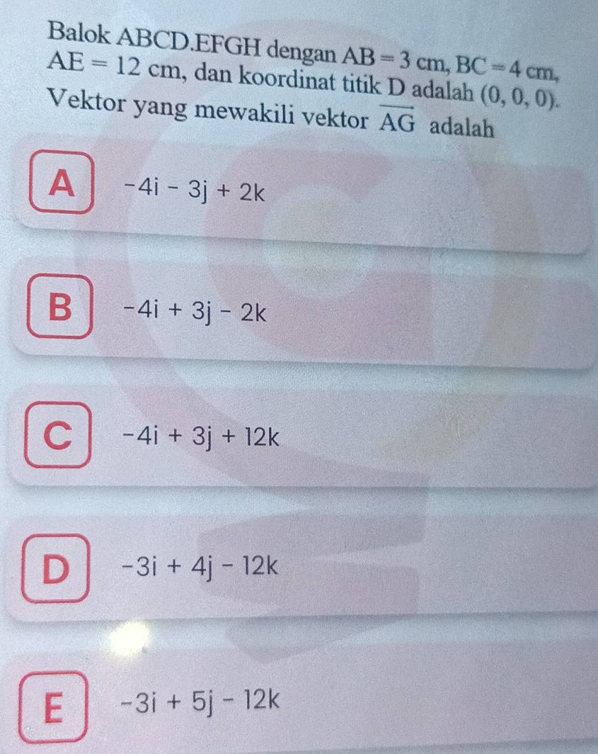 Balok ABCD. EFGH dengan AB=3cm, BC=4cm,
AE=12cm , dan koordinat titik D adalah (0,0,0). 
Vektor yang mewakili vektor vector AG adalah
A -4i-3j+2k
B -4i+3j-2k
C -4i+3j+12k
D -3i+4j-12k
E -3i+5j-12k