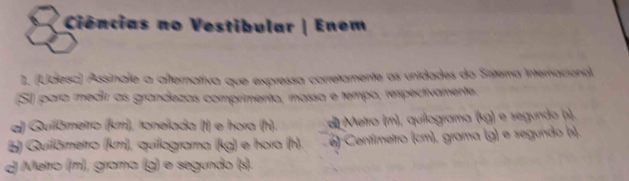 Ciências no Vestibular | Enem
1. (Udesc) Assinale a afternativa que expressa corretamente as unidades do Sntema Internacional
(SJ) para medir as grandezas comprimento, massa e tempo, respectivamente.
a) Quilämetro (km), toneíada (t) e hora (h). d Metro (m), quilograma (kg) e segundo (s).
B) Quilämetro (km), quilograma (kg) e hora (h). e) Centímetro (cm), grama (g) e segundo (s).
d Metro (m), grama (g) e segundo (s).