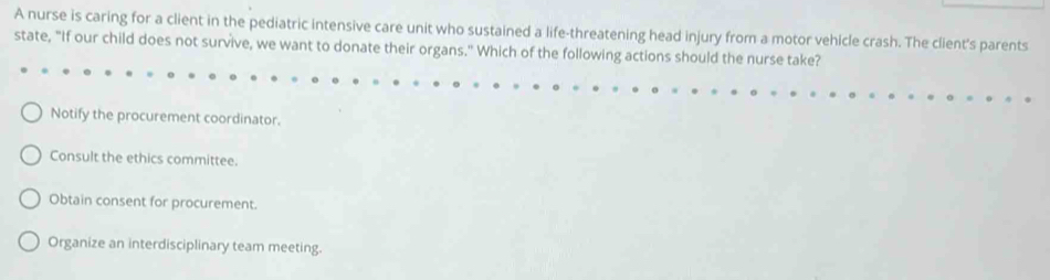 A nurse is caring for a client in the pediatric intensive care unit who sustained a life-threatening head injury from a motor vehicle crash. The client's parents
state, "If our child does not survive, we want to donate their organs.' Which of the following actions should the nurse take?
Notify the procurement coordinator.
Consult the ethics committee.
Obtain consent for procurement.
Organize an interdisciplinary team meeting.
