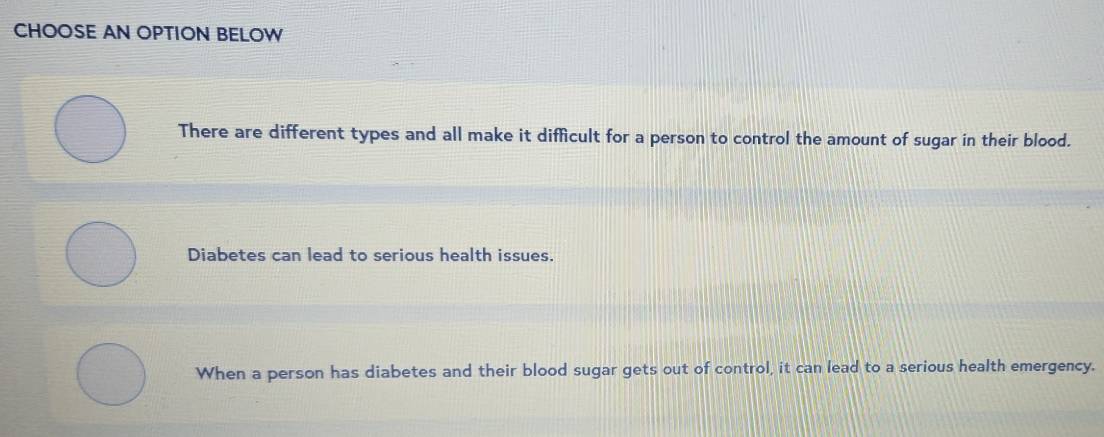 CHOOSE AN OPTION BELOW
There are different types and all make it difficult for a person to control the amount of sugar in their blood.
Diabetes can lead to serious health issues.
When a person has diabetes and their blood sugar gets out of control, it can lead to a serious health emergency.