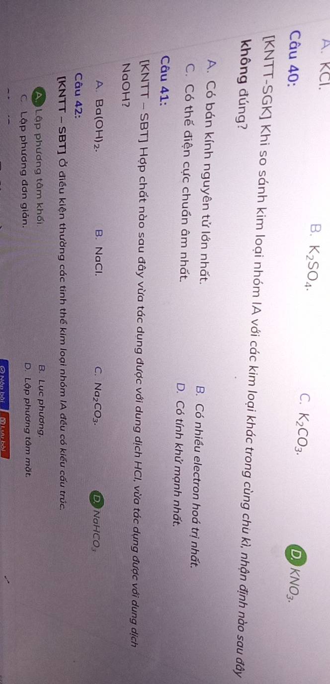A. KCl.
B. K_2SO_4.
C. K_2CO_3.
D
Câu 40: KNO_3. 
[KNTT-SGK] Khi so sánh kim loại nhóm IA với các kim loại khác trong cùng chu kì, nhận định nào sau đây
không đúng?
A. Có bán kính nguyên tử lớn nhất. B. Có nhiều electron hoá trị nhất.
C. Có thế điện cực chuẩn âm nhất. D. Có tính khử mạnh nhất.
Câu 41:
[KNTT - SBT] Hợp chất nào sau đây vừa tác dung được với dung dịch HCI, vừa tác dụng được với dung dịch
NaOH?
A. Ba(OH)₂. B. NaCl. C. Na_2CO_3.
D NaHCO_3
Câu 42:
[KNTT - SBT] Ở điều kiện thường các tinh thể kim loại nhóm IA đều có kiểu cấu trúc.
Ap Lập phương tâm khối B. Lục phương.
C Lập phương đơn giản. D. Lập phương tâm mặt.
Nôn bài s iưu bài