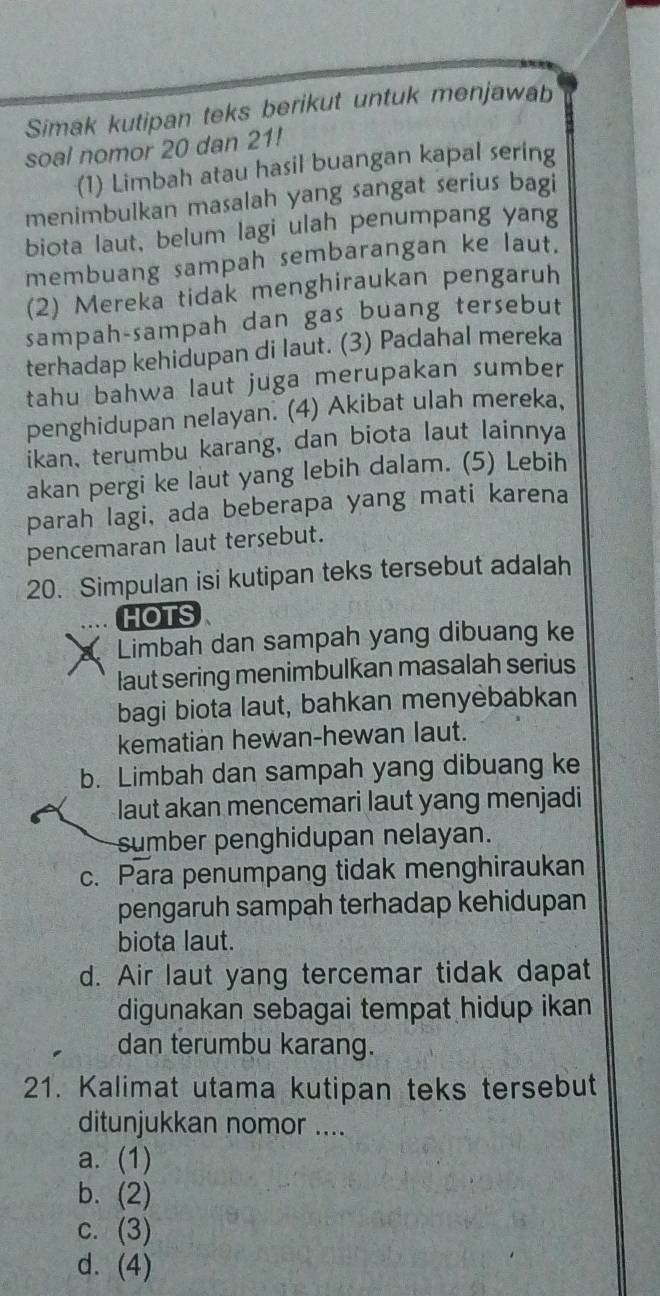 Simak kutipan teks berikut untuk menjawab
soal nomor 20 dan 21!
(1) Limbah atau hasil buangan kapal sering
menimbulkan masalah yang sangat serius bagi
biota laut, belum lagi ulah penumpang yang
membuang sampah sembarangan ke laut.
(2) Mereka tidak menghiraukan pengaruh
sampah-sampah dan gas buang tersebut
terhadap kehidupan di laut. (3) Padahal mereka
tahu bahwa laut juga merupakan sumber
penghidupan nelayan. (4) Akibat ulah mereka,
ikan, terumbu karang, dan biota laut lainnya
akan pergi ke laut yang lebih dalam. (5) Lebih
parah lagi, ada beberapa yang mati karena
pencemaran laut tersebut.
20. Simpulan isi kutipan teks tersebut adalah
HOTS
Limbah dan sampah yang dibuang ke
laut sering menimbulkan masalah serius
bagi biota laut, bahkan menyėbabkan
kematian hewan-hewan laut.
b. Limbah dan sampah yang dibuang ke
laut akan mencemari laut yang menjadi
sumber penghidupan nelayan.
c. Para penumpang tidak menghiraukan
pengaruh sampah terhadap kehidupan
biota laut.
d. Air laut yang tercemar tidak dapat
digunakan sebagai tempat hidup ikan
dan terumbu karang.
21. Kalimat utama kutipan teks tersebut
ditunjukkan nomor ....
a. (1)
b. (2)
c. (3)
d. (4)