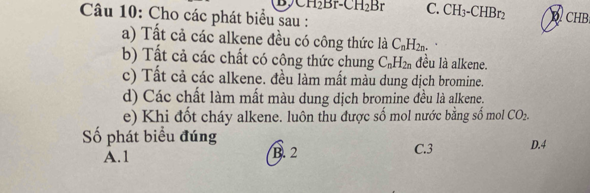 CH_2Br-CH_2Br C. CH_3-CHBr_2 D CHB
Câu 10: Cho các phát biểu sau :
a) Tất cả các alkene đều có công thức là C_nH_2n. 
b) Tất cả các chất có công thức chung C_nH_2n đều là alkene.
c) Tất cả các alkene. đều làm mất màu dung dịch bromine.
d) Các chất làm mất màu dung dịch bromine đều là alkene.
e) Khi đốt cháy alkene. luôn thu được số mol nước bằng số mol CO_2. 
Số phát biểu đúng
A. 1 B. 2
C. 3 D. 4