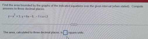 Find the area bounded by the graphs of the indicated equations over the given interval (when stated). Compute 
answers to three decimal places
y=x^2+3; y=6x-6;-1≤ x≤ 2
The area calculated to three decimal places, is □ square units