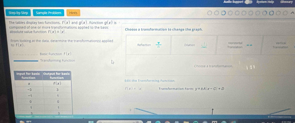 Audio Support Systern Help Glossary
Step-by-Step Sample Problem Hints
The tables display two functions. f(x) and g(x). Fúnction g(x) is
composed of one or more transformations applied to the basic Choose a transformation to change the graph.
absolute value function f(x)=|x|.
From looking at the data, determine the transformation(s) applied Reflection  v/△   Dilation Horizontal Vertical
6 f(x).
Translation Teanslation
_Basic Function f(x)
_Transforming Function
Choose a transformation
Edit the Transforming Function
f(x)=|x| Transformation Form: y=± A|x-C|+D
9