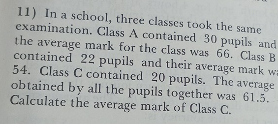 In a school, three classes took the same 
examination. Class A contained 30 pupils and 
the average mark for the class was 66. Class B 
contained 22 pupils and their average mark wa
54. Class C contained 20 pupils. The average 
obtained by all the pupils together was 61.5. 
Calculate the average mark of Class C.